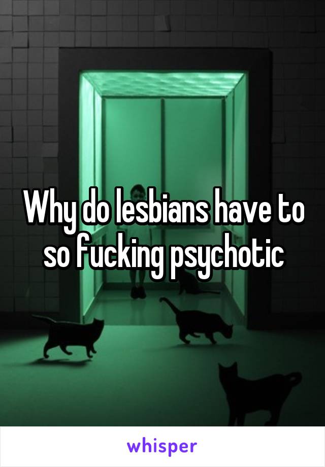 Why do lesbians have to so fucking psychotic