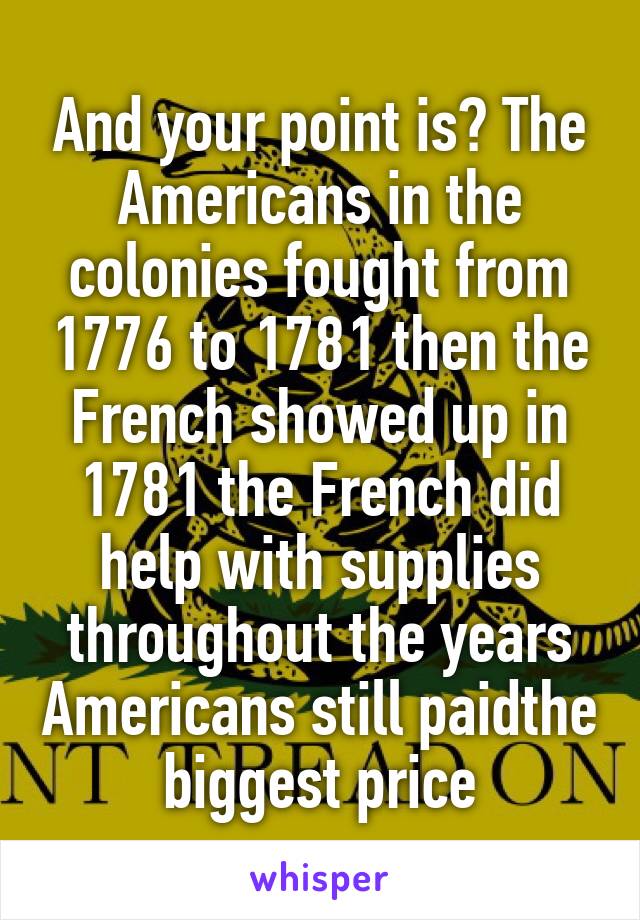 And your point is? The Americans in the colonies fought from 1776 to 1781 then the French showed up in 1781 the French did help with supplies throughout the years Americans still paidthe biggest price