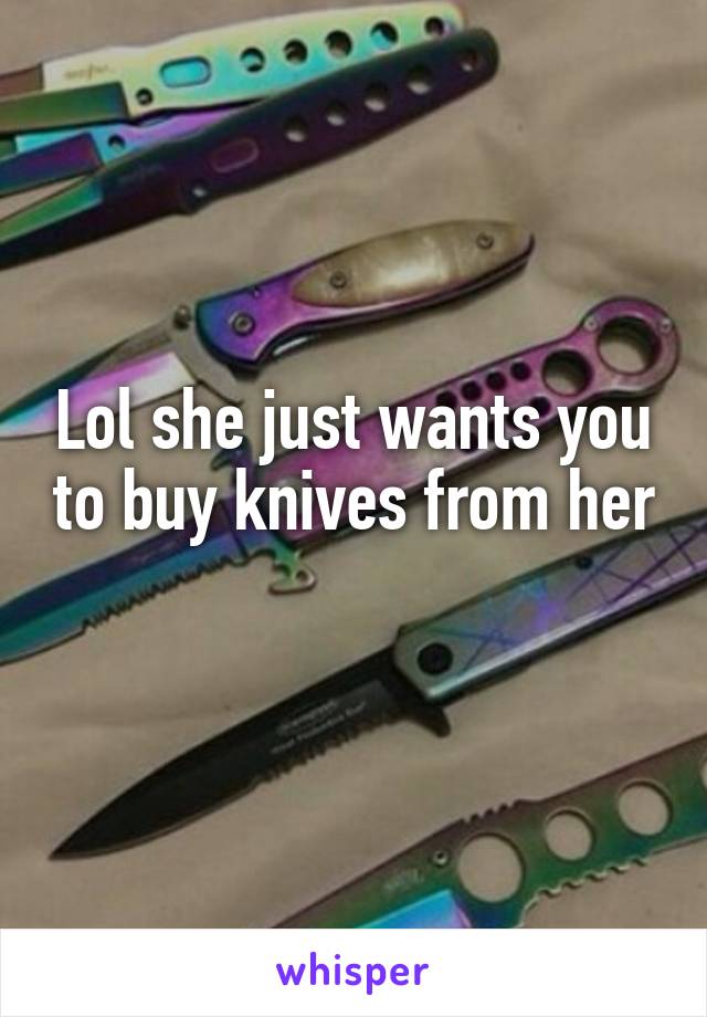 Lol she just wants you to buy knives from her 