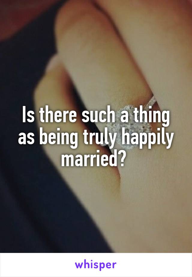Is there such a thing as being truly happily married? 