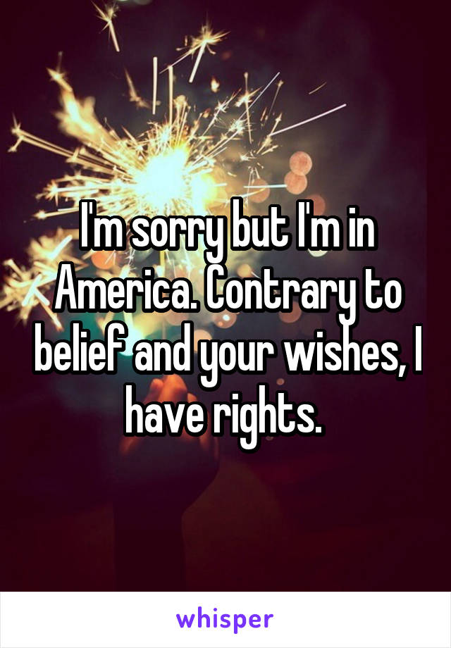 I'm sorry but I'm in America. Contrary to belief and your wishes, I have rights. 