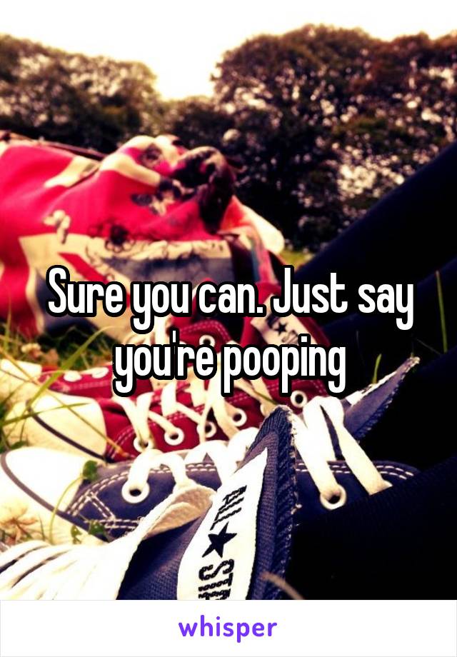 Sure you can. Just say you're pooping