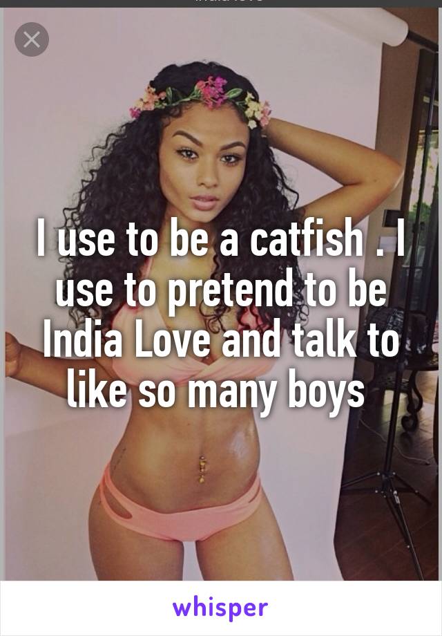 I use to be a catfish . I use to pretend to be India Love and talk to like so many boys 