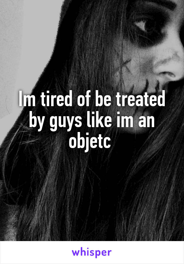 Im tired of be treated by guys like im an objetc 
