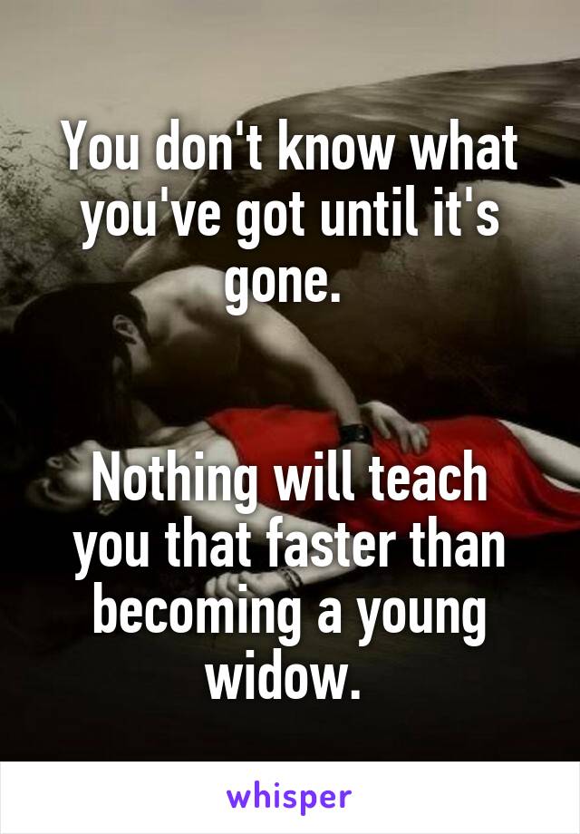 You don't know what you've got until it's gone. 


Nothing will teach you that faster than becoming a young widow. 