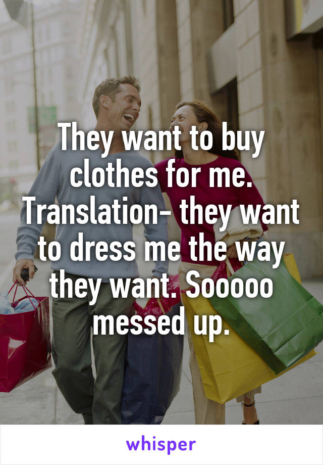 They want to buy clothes for me. Translation- they want to dress me the way they want. Sooooo messed up.