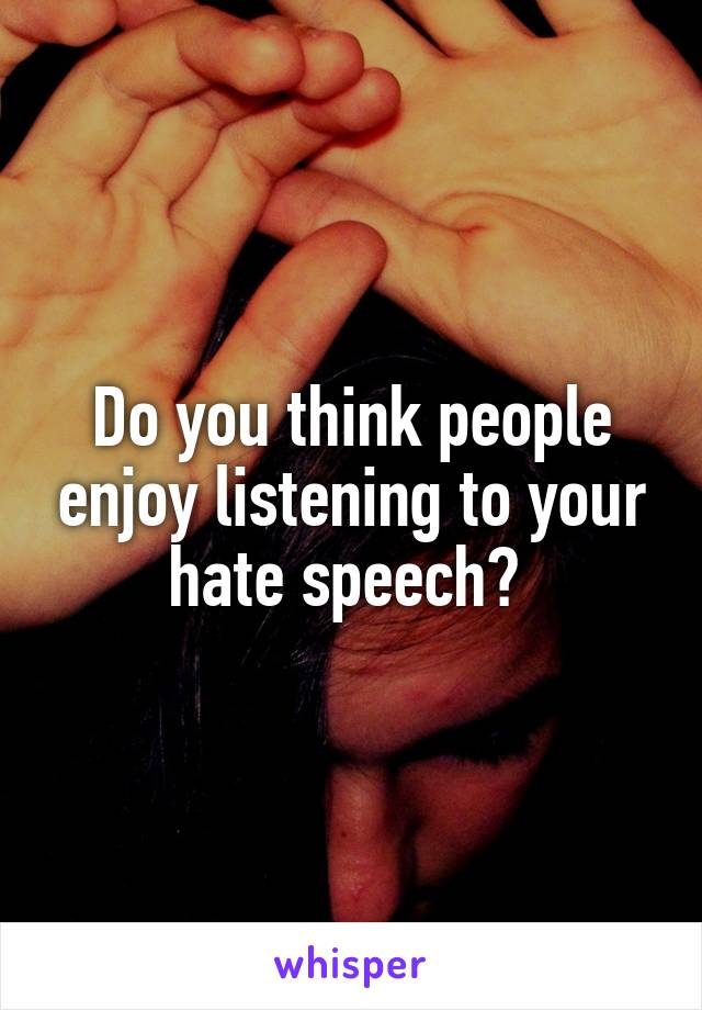 Do you think people enjoy listening to your hate speech? 