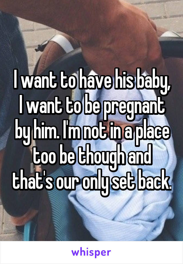 I want to have his baby, I want to be pregnant by him. I'm not in a place too be though and that's our only set back.