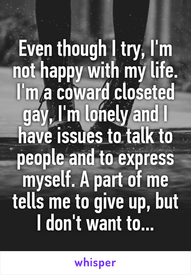 Even though I try, I'm not happy with my life. I'm a coward closeted gay, I'm lonely and I have issues to talk to people and to express myself. A part of me tells me to give up, but I don't want to...