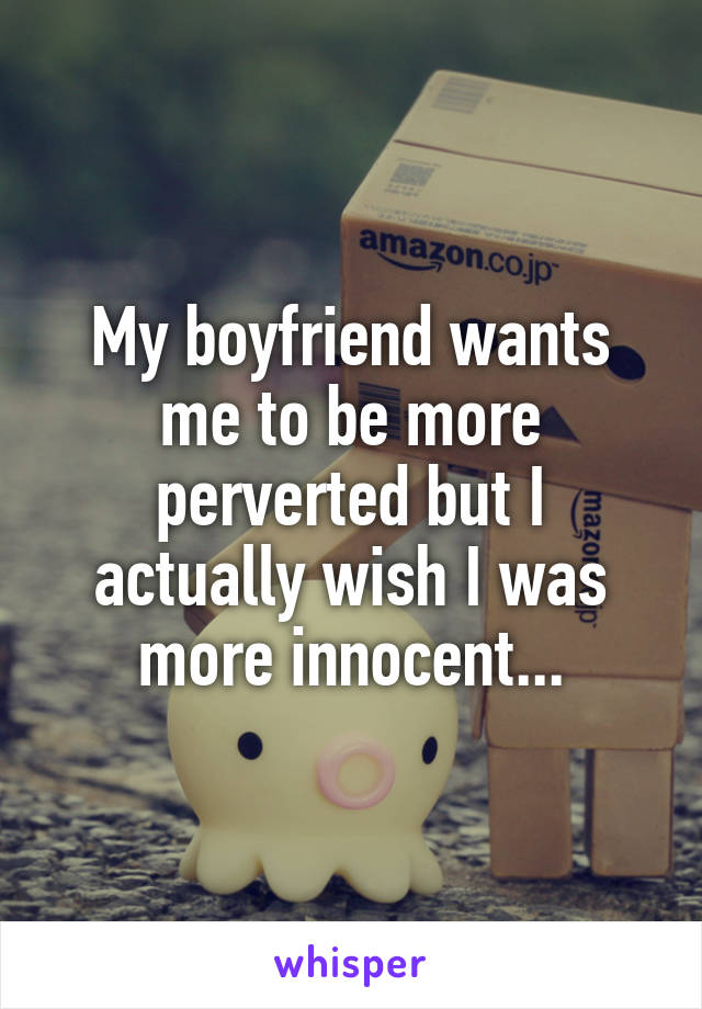 My boyfriend wants me to be more perverted but I actually wish I was more innocent...