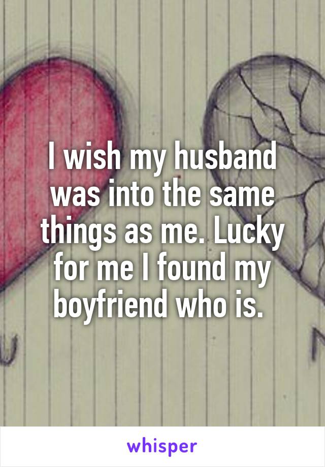 I wish my husband was into the same things as me. Lucky for me I found my boyfriend who is. 