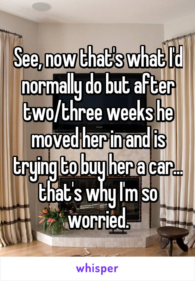 See, now that's what I'd normally do but after two/three weeks he moved her in and is trying to buy her a car... that's why I'm so worried.