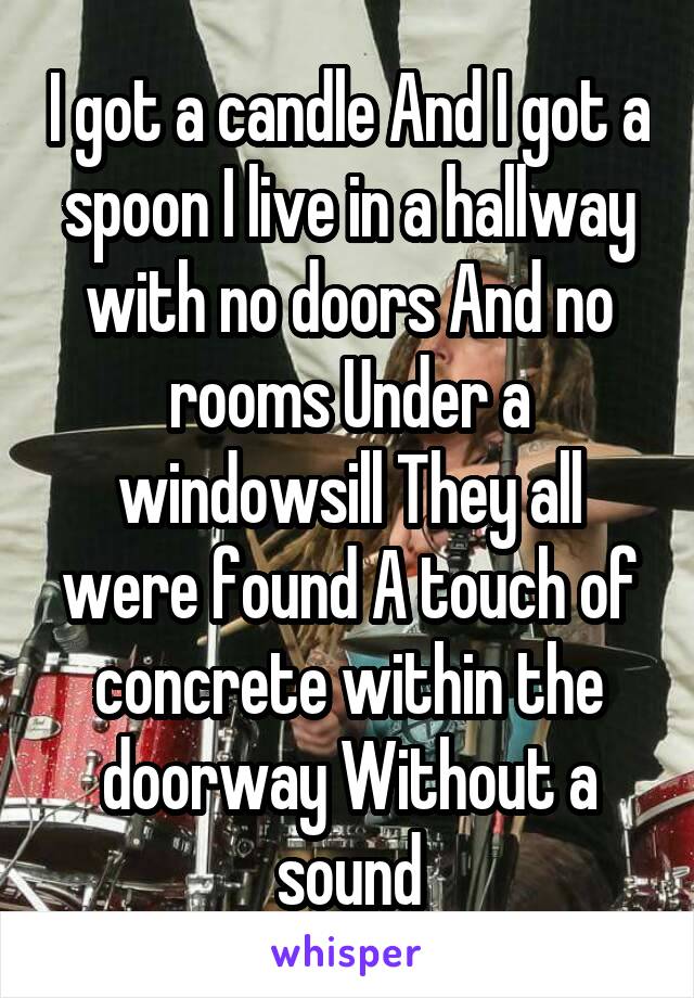 I got a candle And I got a spoon I live in a hallway with no doors And no rooms Under a windowsill They all were found A touch of concrete within the doorway Without a sound