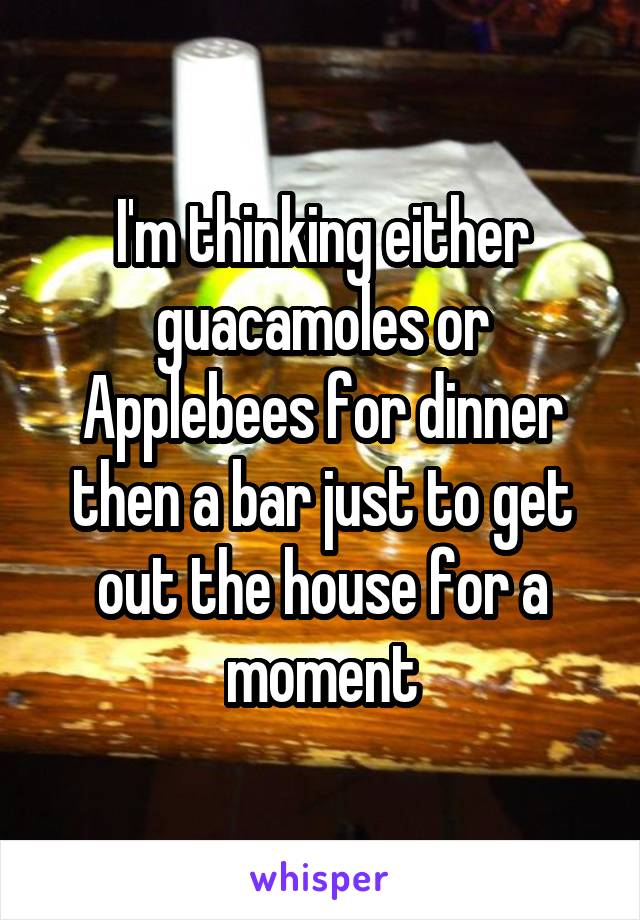 I'm thinking either guacamoles or Applebees for dinner then a bar just to get out the house for a moment