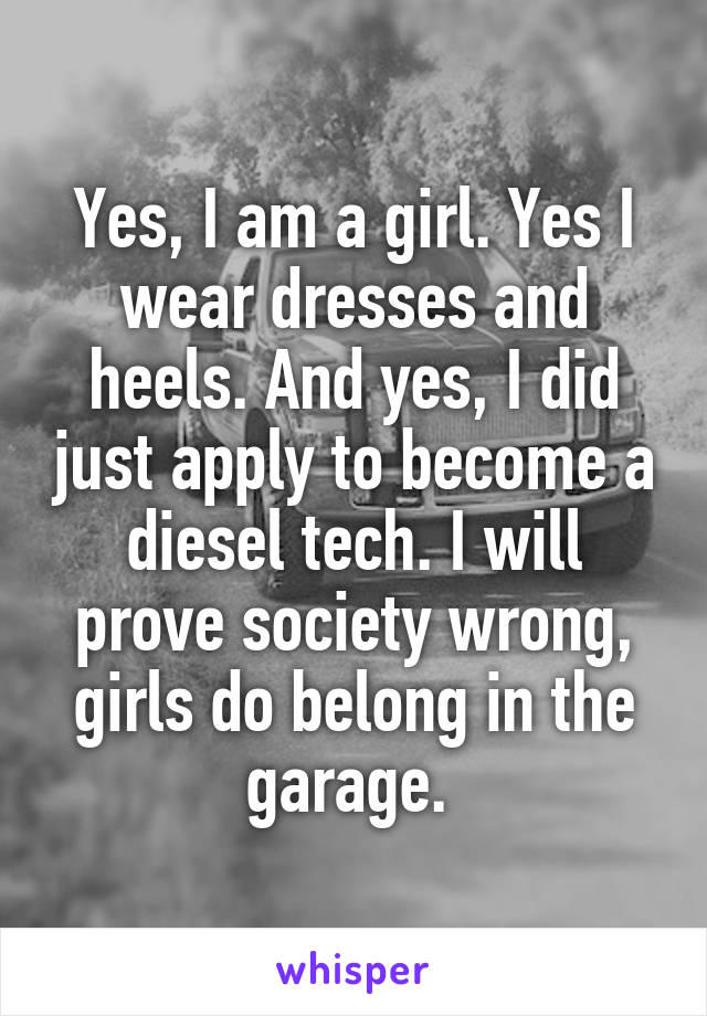 Yes, I am a girl. Yes I wear dresses and heels. And yes, I did just apply to become a diesel tech. I will prove society wrong, girls do belong in the garage. 