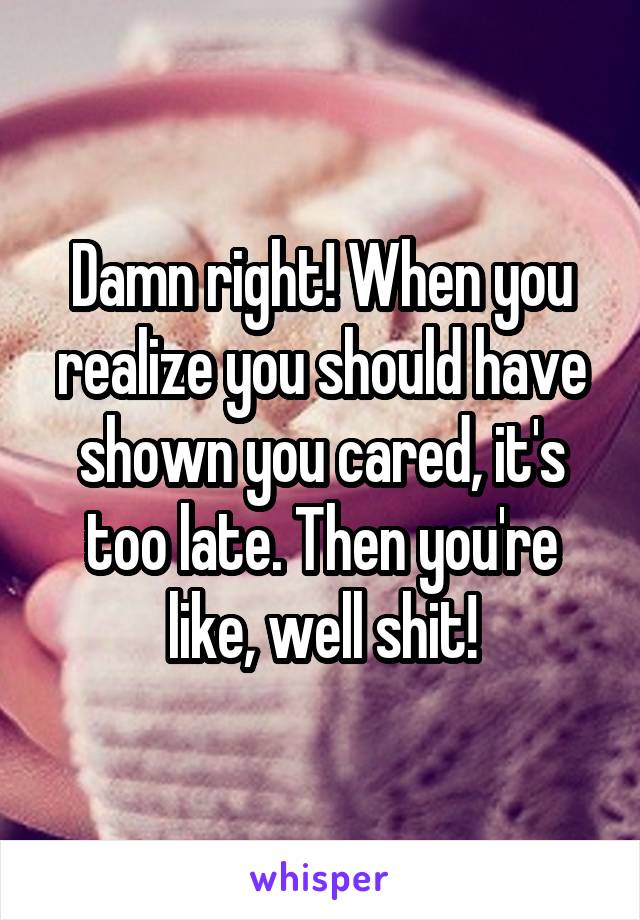 Damn right! When you realize you should have shown you cared, it's too late. Then you're like, well shit!