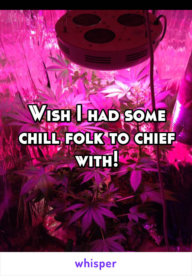 Wish I had some chill folk to chief with!