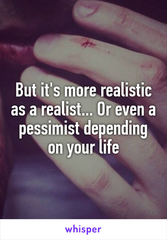 But it's more realistic as a realist... Or even a pessimist depending on your life