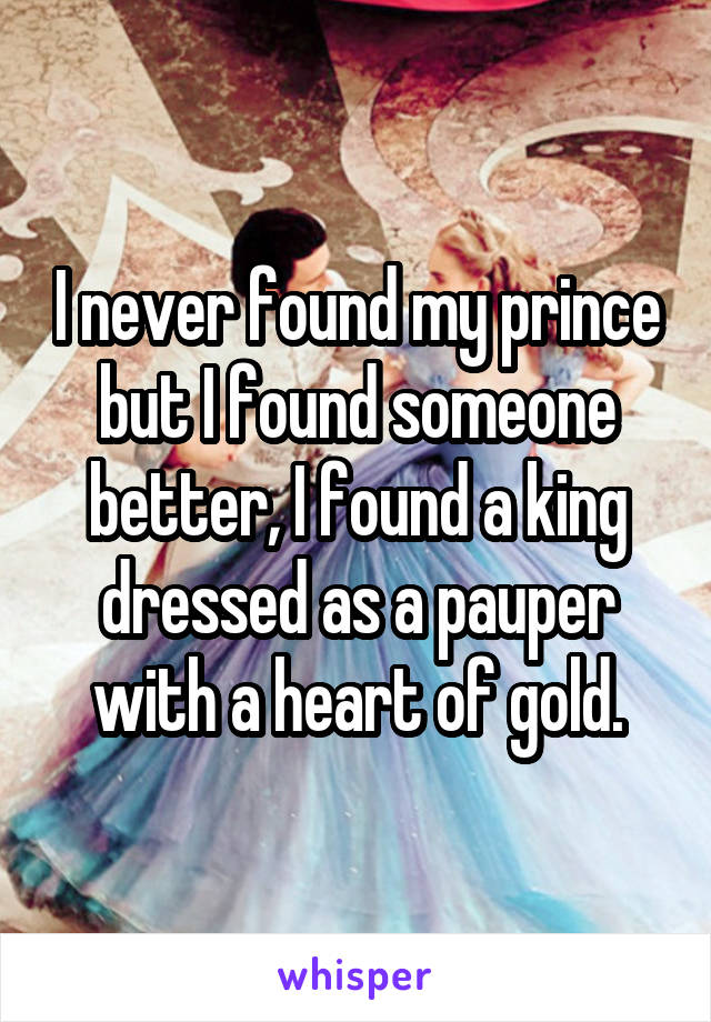 I never found my prince but I found someone better, I found a king dressed as a pauper with a heart of gold.