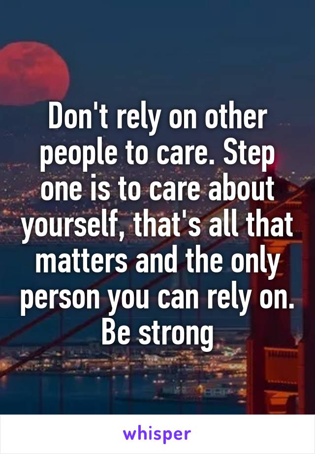 Don't rely on other people to care. Step one is to care about yourself, that's all that matters and the only person you can rely on. Be strong