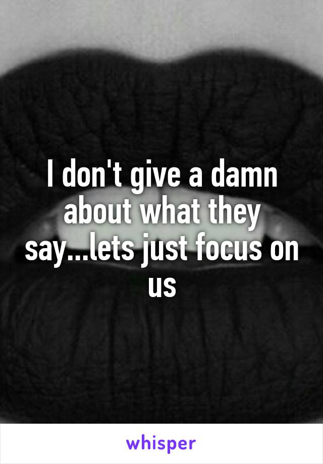I don't give a damn about what they say...lets just focus on us