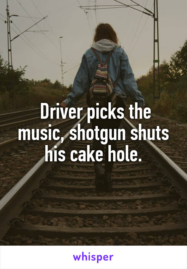  Driver picks the music, shotgun shuts his cake hole.