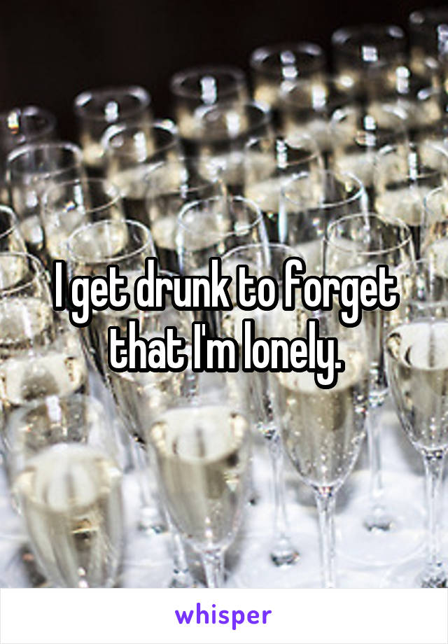 I get drunk to forget that I'm lonely.