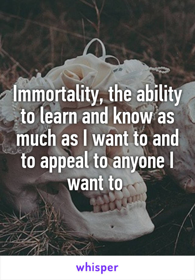 Immortality, the ability to learn and know as much as I want to and to appeal to anyone I want to 