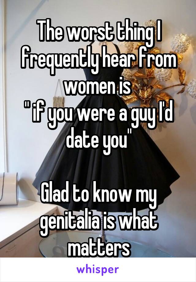The worst thing I frequently hear from women is 
" if you were a guy I'd date you"

Glad to know my genitalia is what matters