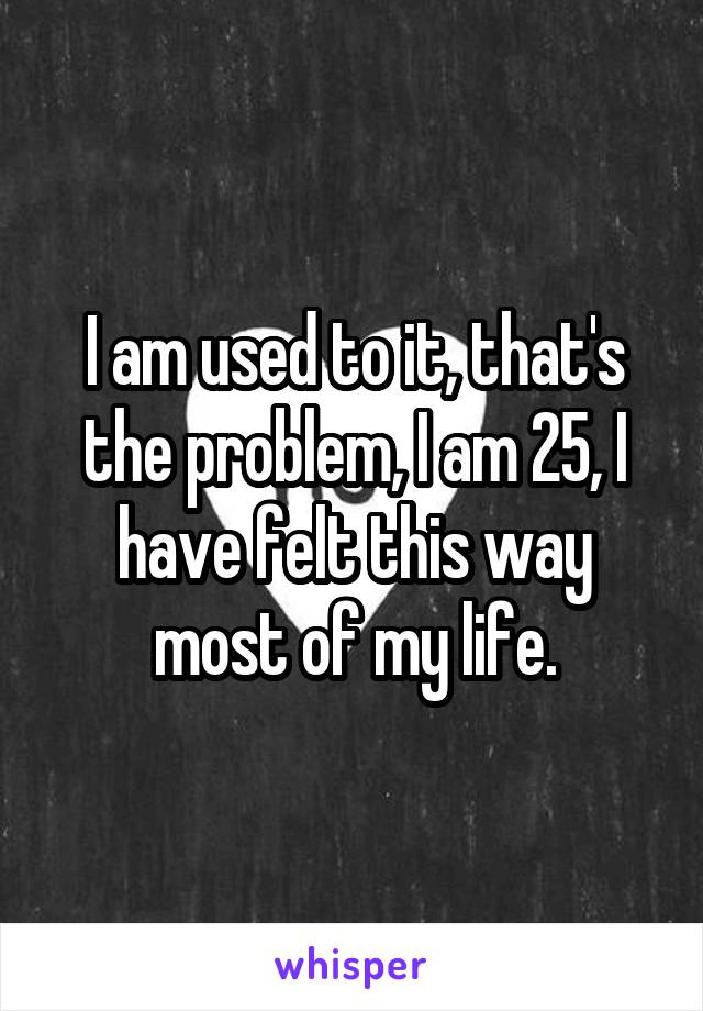 I am used to it, that's the problem, I am 25, I have felt this way most of my life.