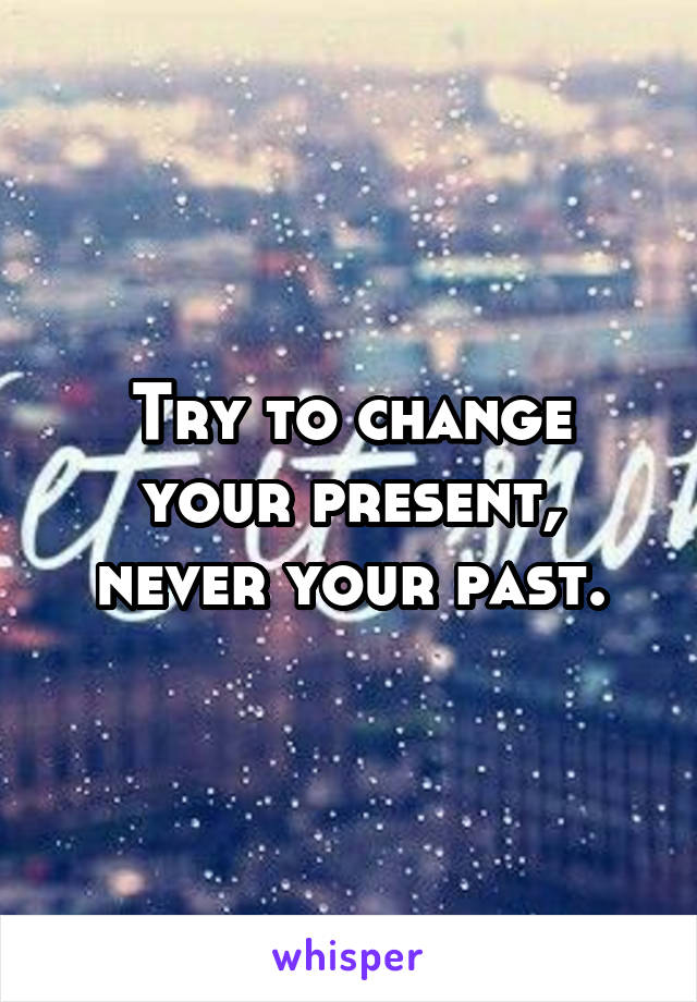 Try to change your present, never your past.