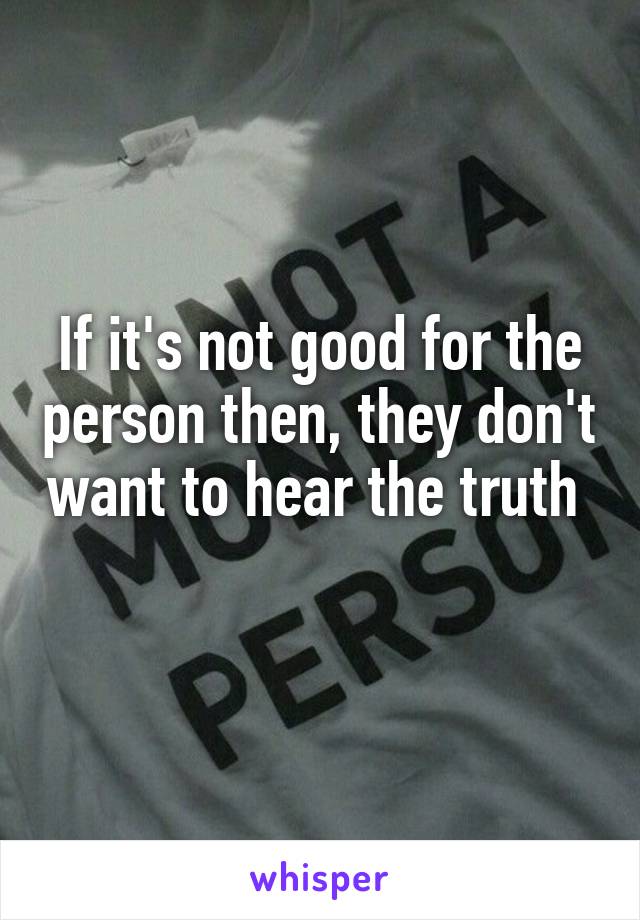 If it's not good for the person then, they don't want to hear the truth 
