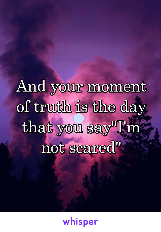 And your moment of truth is the day that you say"I'm not scared"