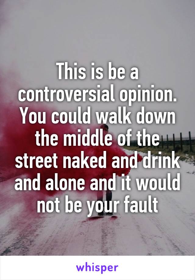 This is be a controversial opinion. You could walk down the middle of the street naked and drink and alone and it would not be your fault