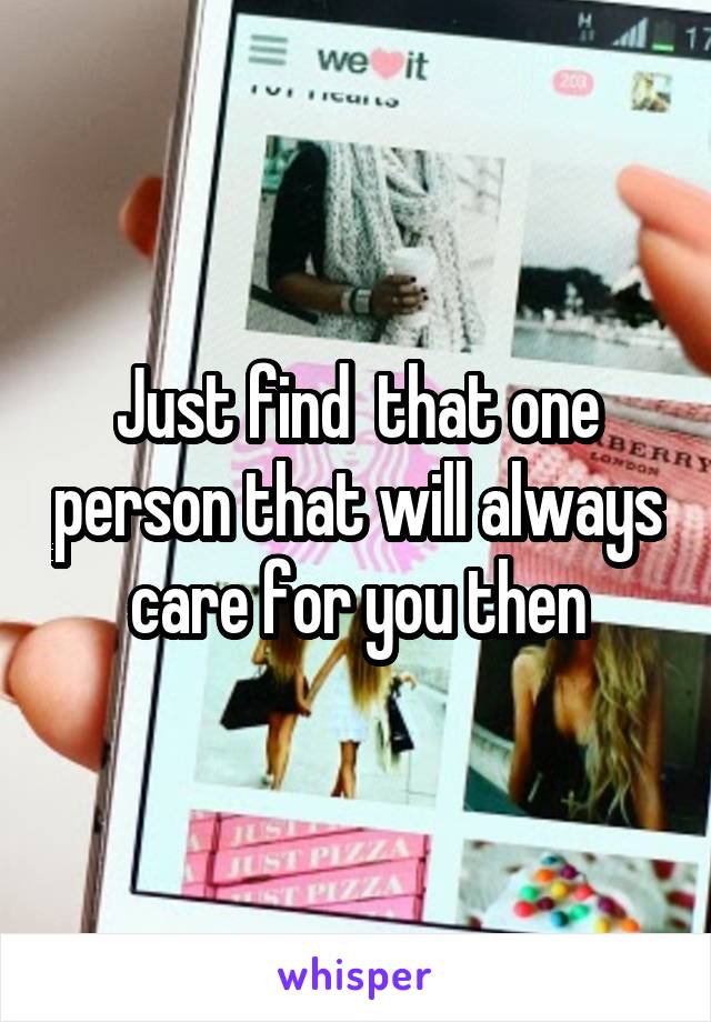 Just find  that one person that will always care for you then