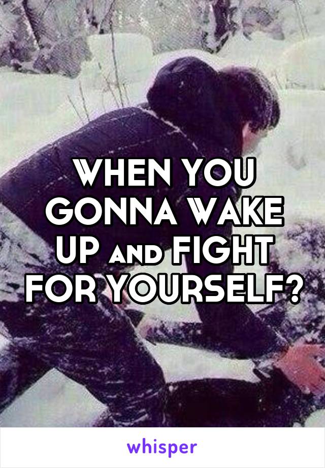 WHEN YOU GONNA WAKE UP and FIGHT FOR YOURSELF?