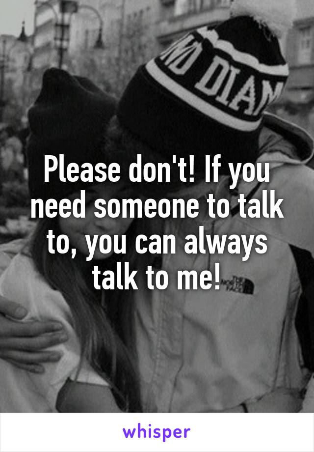Please don't! If you need someone to talk to, you can always talk to me!