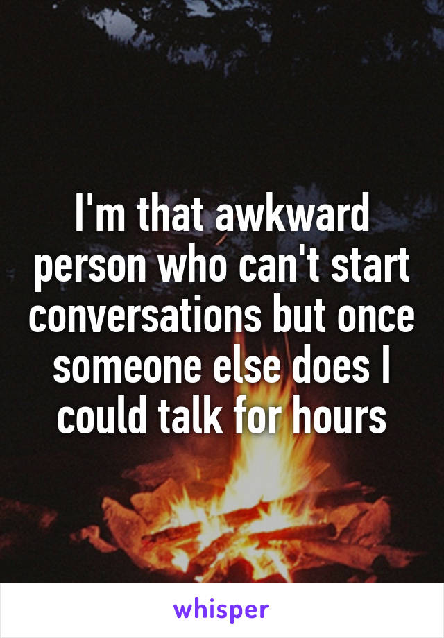 I'm that awkward person who can't start conversations but once someone else does I could talk for hours