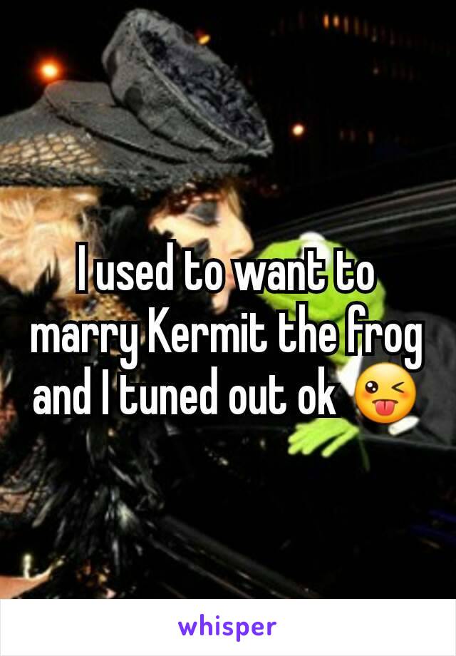 I used to want to marry Kermit the frog and I tuned out ok 😜