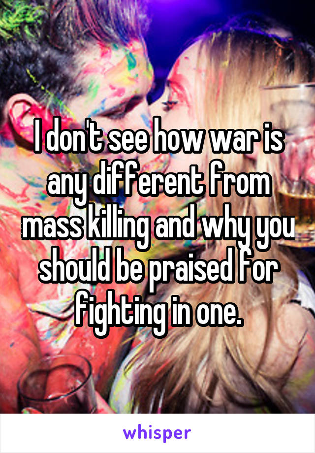 I don't see how war is any different from mass killing and why you should be praised for fighting in one.