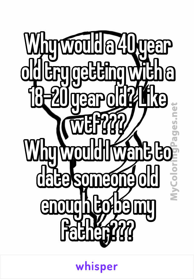 Why would a 40 year old try getting with a 18-20 year old? Like wtf???
Why would I want to date someone old enough to be my father???