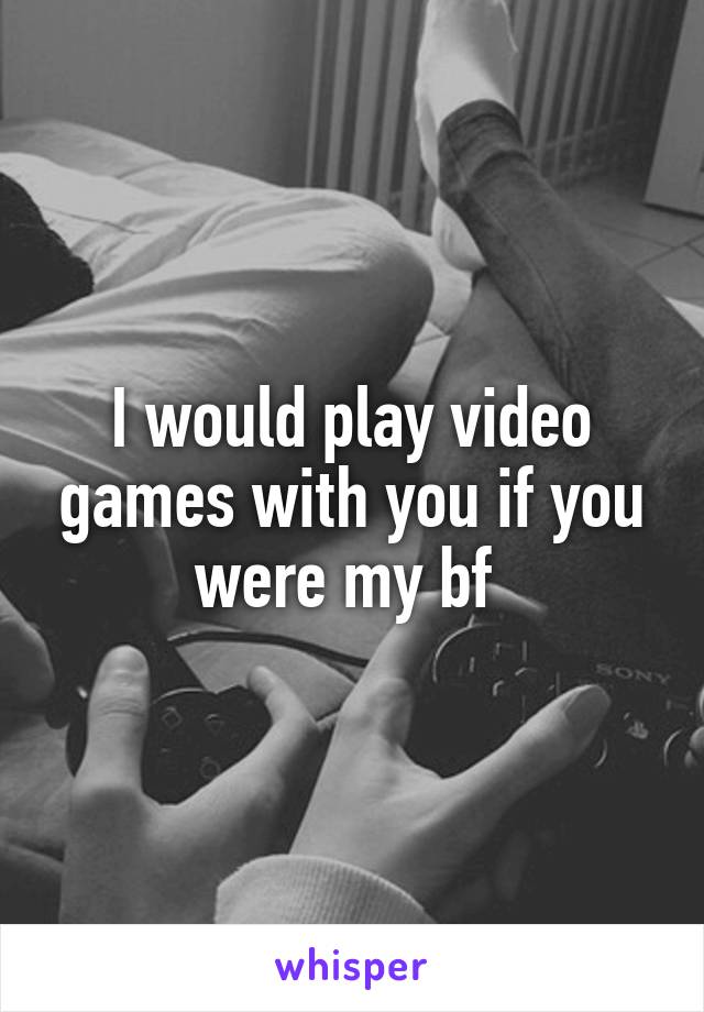 I would play video games with you if you were my bf 