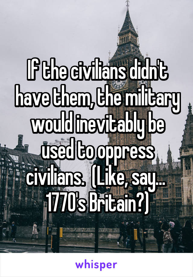 If the civilians didn't have them, the military would inevitably be used to oppress civilians.  (Like, say...  1770's Britain?)