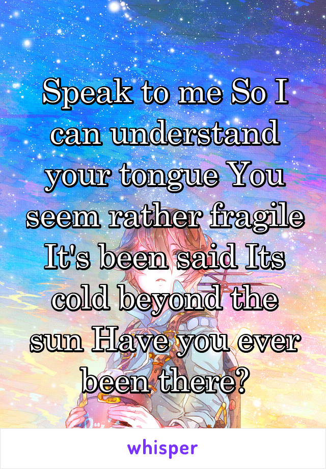 Speak to me So I can understand your tongue You seem rather fragile It's been said Its cold beyond the sun Have you ever been there?