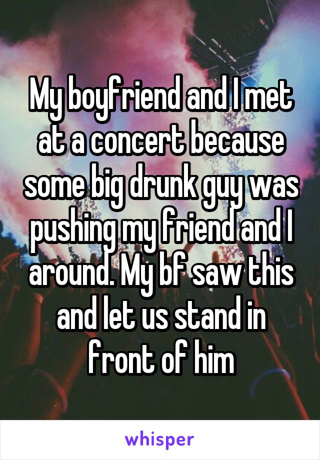 My boyfriend and I met at a concert because some big drunk guy was pushing my friend and I around. My bf saw this and let us stand in front of him