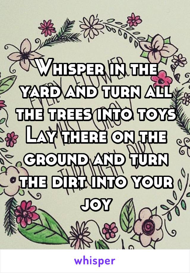 Whisper in the yard and turn all the trees into toys Lay there on the ground and turn the dirt into your joy