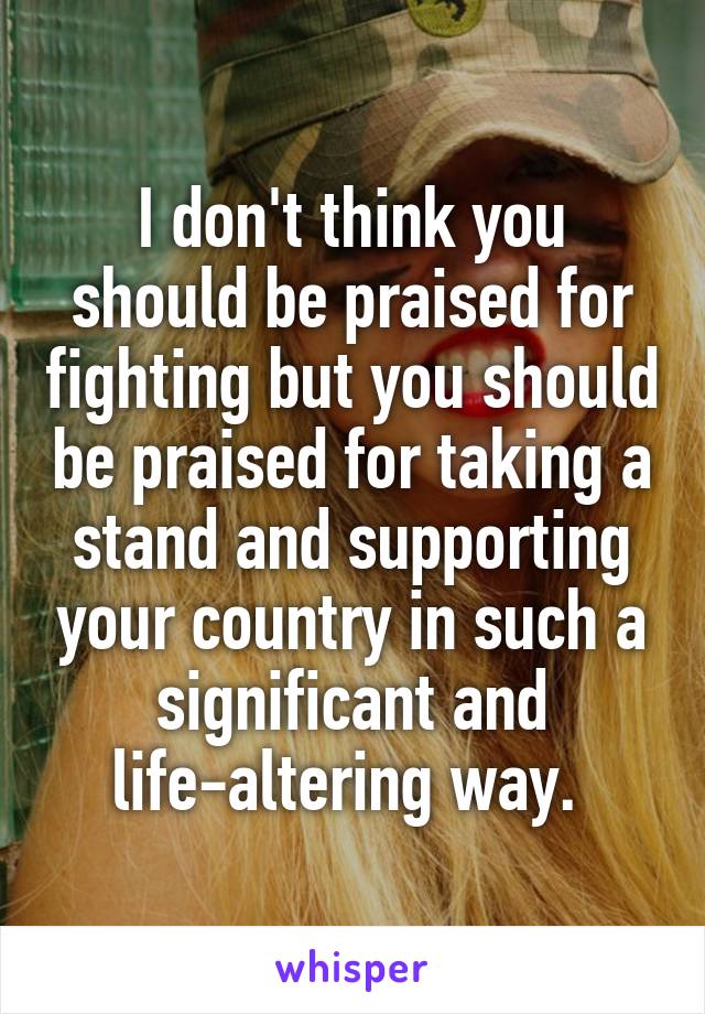 I don't think you should be praised for fighting but you should be praised for taking a stand and supporting your country in such a significant and life-altering way. 
