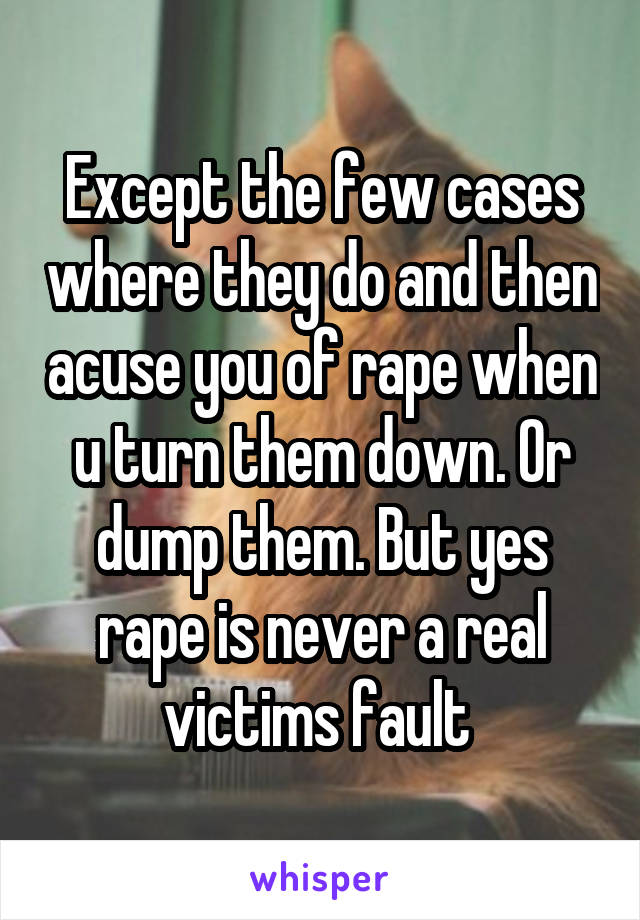 Except the few cases where they do and then acuse you of rape when u turn them down. Or dump them. But yes rape is never a real victims fault 
