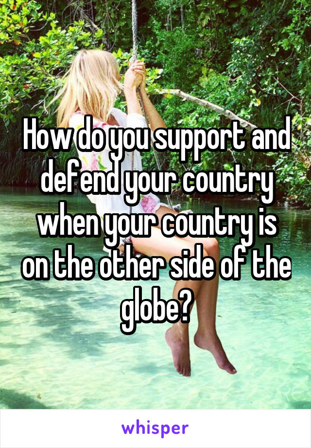 How do you support and defend your country when your country is on the other side of the globe?