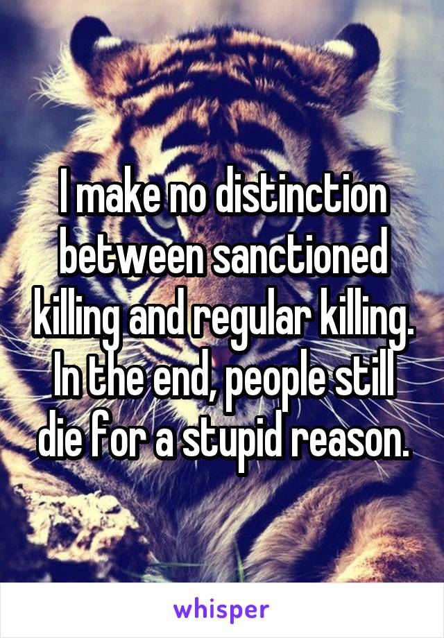 I make no distinction between sanctioned killing and regular killing. In the end, people still die for a stupid reason.